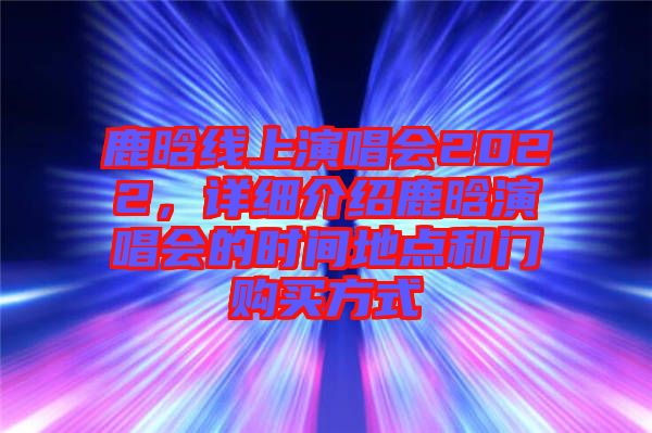 鹿晗線上演唱會2022，詳細介紹鹿晗演唱會的時間地點和門購買方式
