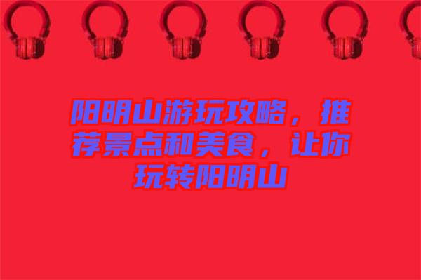 陽明山游玩攻略，推薦景點和美食，讓你玩轉陽明山
