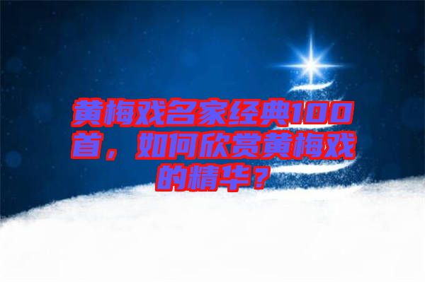 黃梅戲名家經典100首，如何欣賞黃梅戲的精華？
