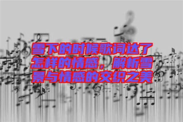 雪下的時候歌詞達了怎樣的情感，解析雪景與情感的交織之美