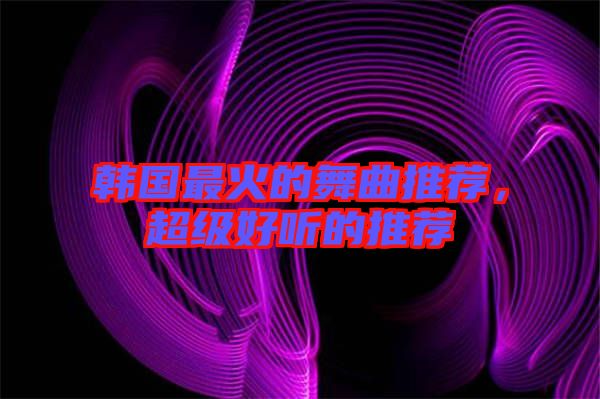韓國最火的舞曲推薦，超級好聽的推薦