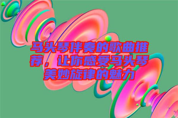 馬頭琴伴奏的歌曲推薦，讓你感受馬頭琴美妙旋律的魅力