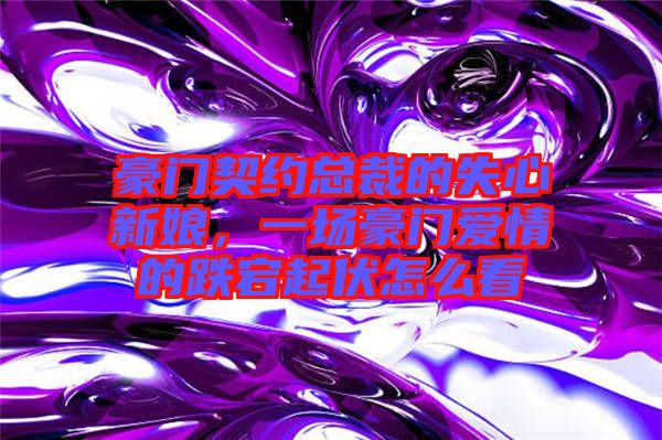 豪門契約總裁的失心新娘，一場豪門愛情的跌宕起伏怎么看