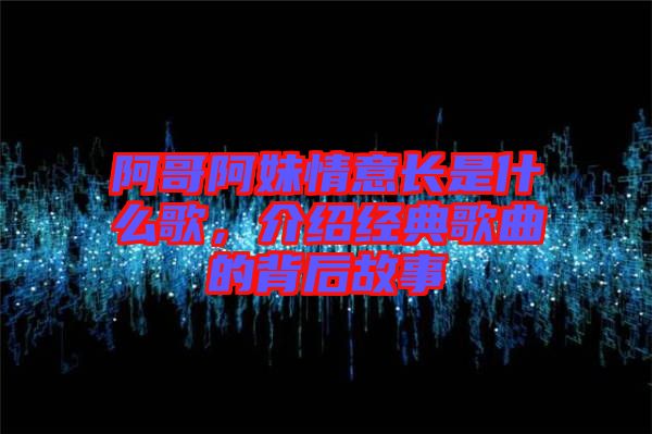 阿哥阿妹情意長是什么歌，介紹經(jīng)典歌曲的背后故事