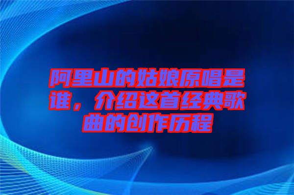阿里山的姑娘原唱是誰，介紹這首經典歌曲的創作歷程