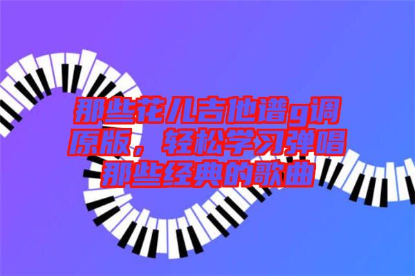 那些花兒吉他譜g調(diào)原版，輕松學習彈唱那些經(jīng)典的歌曲
