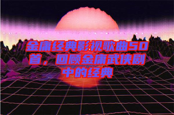 金庸經典影視歌曲50首，回顧金庸武俠劇中的經典